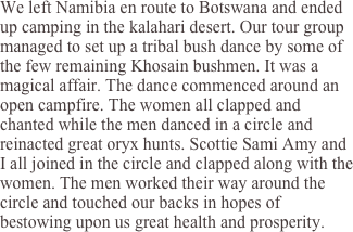 We left Namibia en route to Botswana and ended up camping in the kalahari desert. Our tour group managed to set up a tribal bush dance by some of the few remaining Khosain bushmen. It was a magical affair. The dance commenced around an open campfire. The women all clapped and chanted while the men danced in a circle and reinacted great oryx hunts. Scottie Sami Amy and I all joined in the circle and clapped along with the women. The men worked their way around the circle and touched our backs in hopes of bestowing upon us great health and prosperity.