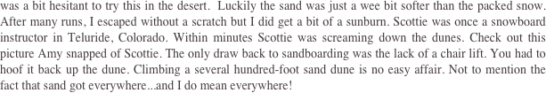 was a bit hesitant to try this in the desert.  Luckily the sand was just a wee bit softer than the packed snow. After many runs, I escaped without a scratch but I did get a bit of a sunburn. Scottie was once a snowboard instructor in Teluride, Colorado. Within minutes Scottie was screaming down the dunes. Check out this picture Amy snapped of Scottie. The only draw back to sandboarding was the lack of a chair lift. You had to hoof it back up the dune. Climbing a several hundred-foot sand dune is no easy affair. Not to mention the fact that sand got everywhere...and I do mean everywhere!